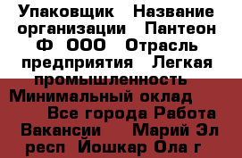 Упаковщик › Название организации ­ Пантеон-Ф, ООО › Отрасль предприятия ­ Легкая промышленность › Минимальный оклад ­ 20 000 - Все города Работа » Вакансии   . Марий Эл респ.,Йошкар-Ола г.